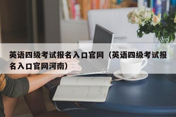 英语四级考试报名入口官网（英语四级考试报名入口官网河南）