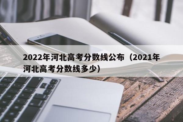 2022年河北高考分数线公布（2021年河北高考分数线多少）