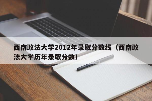 西南政法大学2012年录取分数线（西南政法大学历年录取分数）