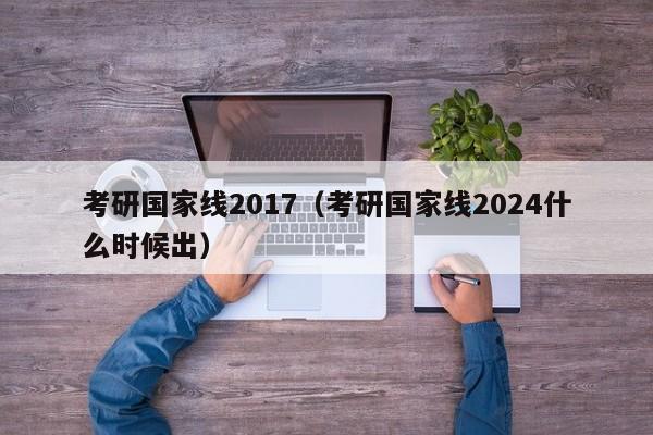 考研国家线2017（考研国家线2024什么时候出）