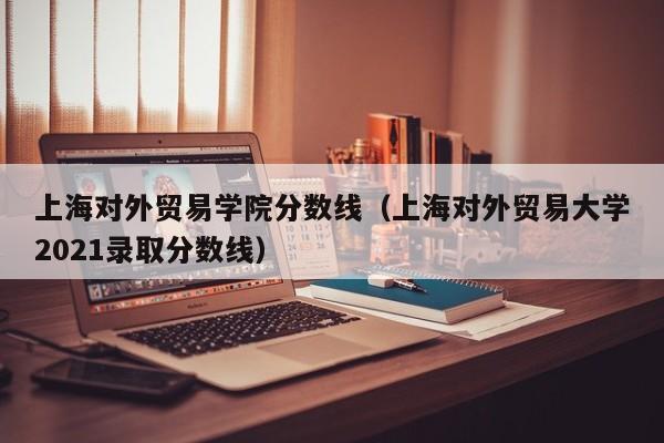 上海对外贸易学院分数线（上海对外贸易大学2021录取分数线）