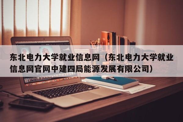 东北电力大学就业信息网（东北电力大学就业信息网官网中建四局能源发展有限公司）