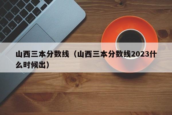 山西三本分数线（山西三本分数线2023什么时候出）