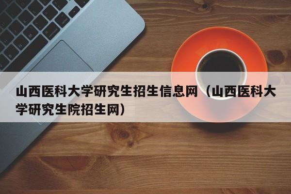 山西医科大学研究生招生信息网（山西医科大学研究生院招生网）