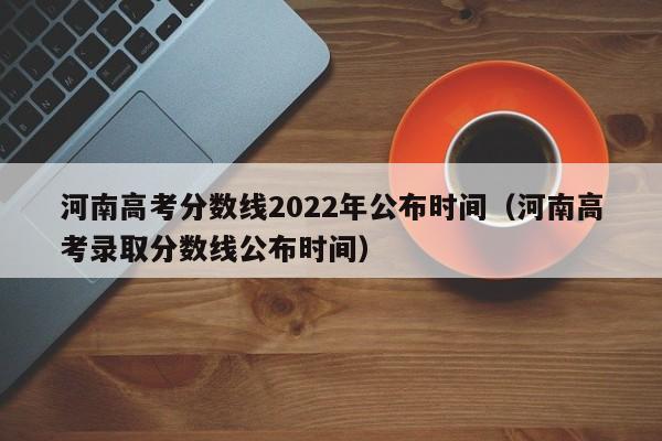 河南高考分数线2022年公布时间（河南高考录取分数线公布时间）