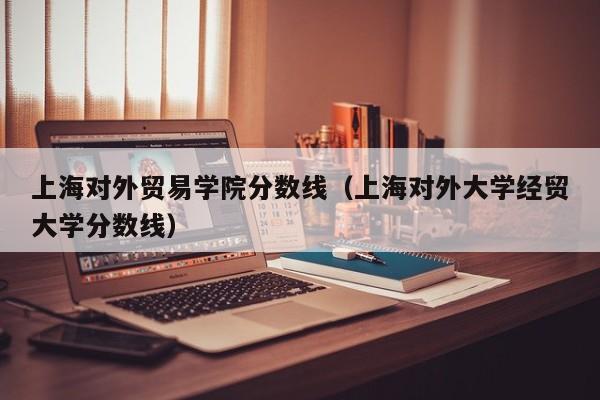 上海对外贸易学院分数线（上海对外大学经贸大学分数线）