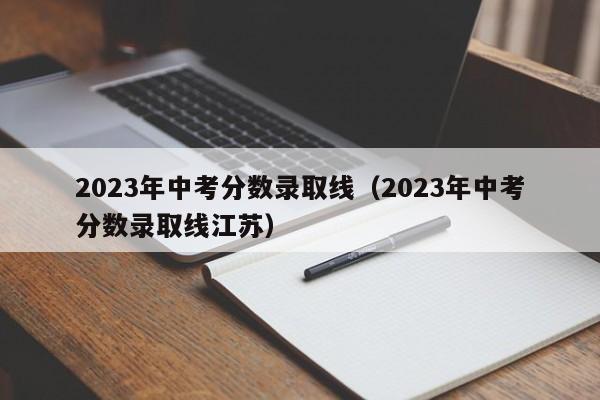 2023年中考分数录取线（2023年中考分数录取线江苏）