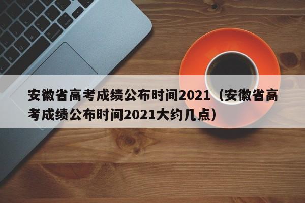 安徽省高考成绩公布时间2021（安徽省高考成绩公布时间2021大约几点）