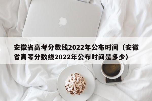 安徽省高考分数线2022年公布时间（安徽省高考分数线2022年公布时间是多少）