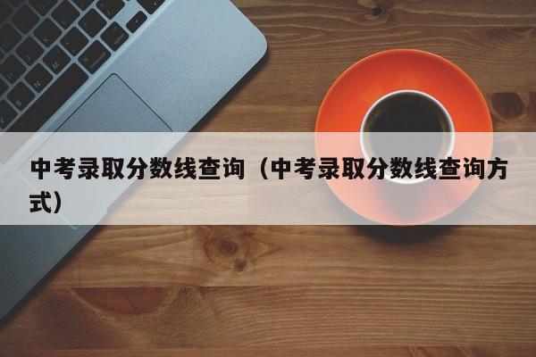 中考录取分数线查询（中考录取分数线查询方式）