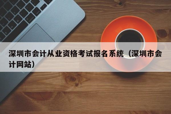 深圳市会计从业资格考试报名系统（深圳市会计网站）