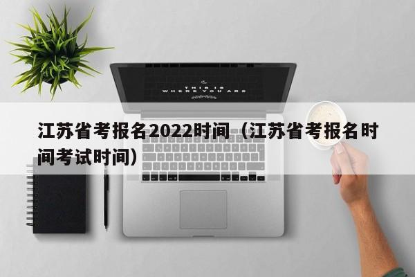 江苏省考报名2022时间（江苏省考报名时间考试时间）