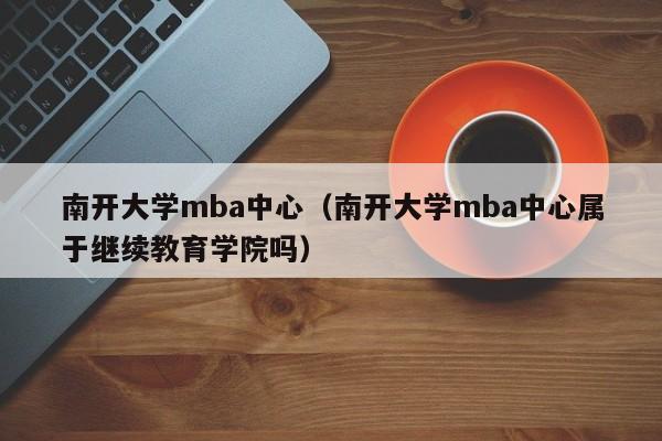 南开大学mba中心（南开大学mba中心属于继续教育学院吗）