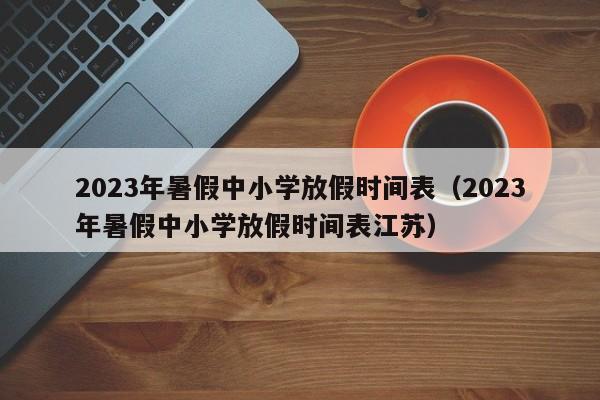 2023年暑假中小学放假时间表（2023年暑假中小学放假时间表江苏）