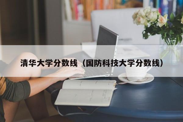 清华大学分数线（国防科技大学分数线）