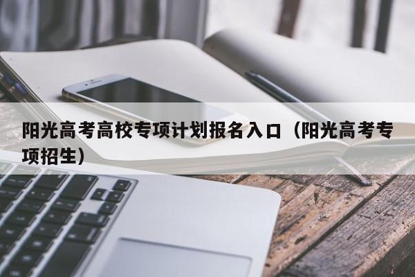 阳光高考高校专项计划报名入口（阳光高考专项招生）