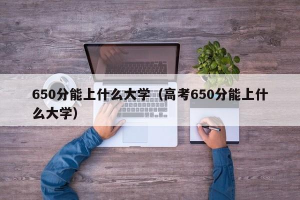 650分能上什么大学（高考650分能上什么大学）