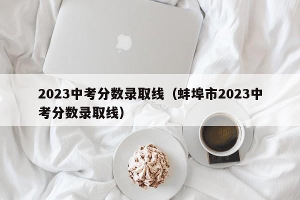 2023中考分数录取线（蚌埠市2023中考分数录取线）