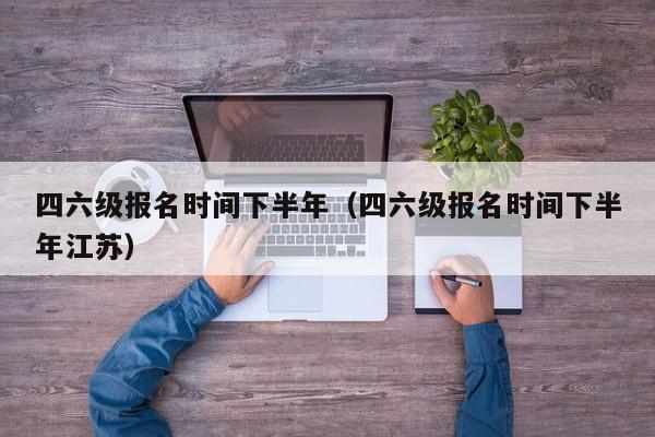 四六级报名时间下半年（四六级报名时间下半年江苏）