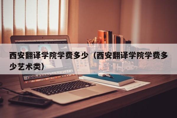 西安翻译学院学费多少（西安翻译学院学费多少艺术类）