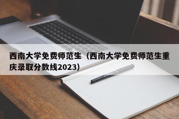 西南大学免费师范生（西南大学免费师范生重庆录取分数线2023）