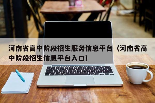 河南省高中阶段招生服务信息平台（河南省高中阶段招生信息平台入口）