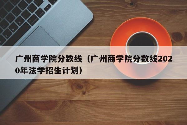 广州商学院分数线（广州商学院分数线2020年法学招生计划）