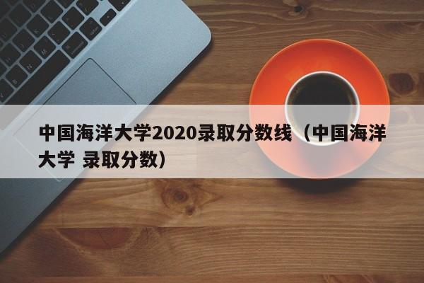 中国海洋大学2020录取分数线（中国海洋大学 录取分数）