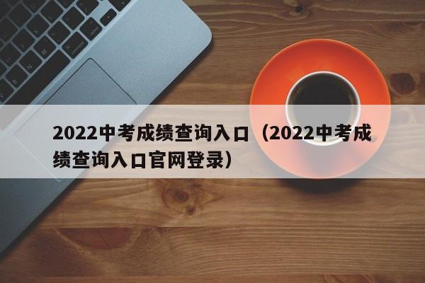 2022中考成绩查询入口（2022中考成绩查询入口官网登录）