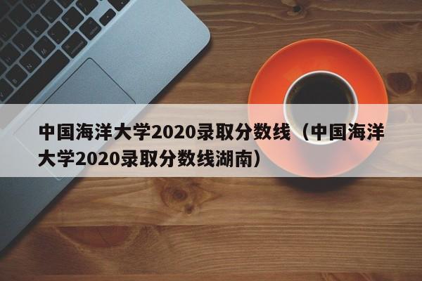 中国海洋大学2020录取分数线（中国海洋大学2020录取分数线湖南）