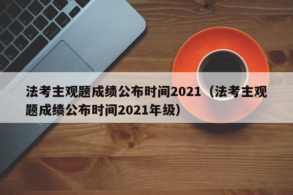 法考主观题成绩公布时间2021（法考主观题成绩公布时间2021年级）