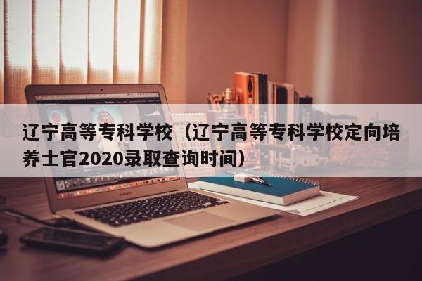 辽宁高等专科学校（辽宁高等专科学校定向培养士官2020录取查询时间）