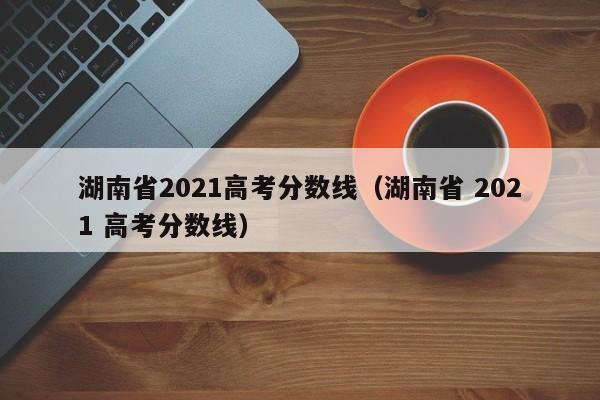 湖南省2021高考分数线（湖南省 2021 高考分数线）