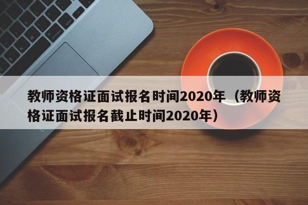 教师资格证面试报名时间2020年（教师资格证面试报名截止时间2020年）