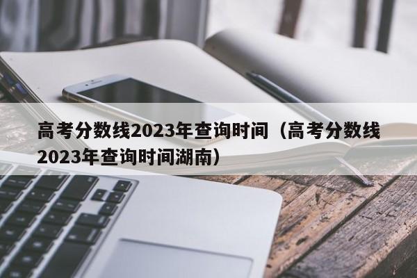 高考分数线2023年查询时间（高考分数线2023年查询时间湖南）