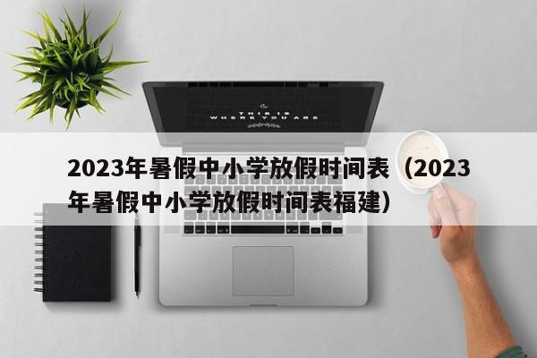 2023年暑假中小学放假时间表（2023年暑假中小学放假时间表福建）