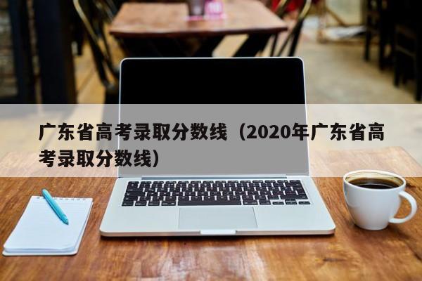 广东省高考录取分数线（2020年广东省高考录取分数线）