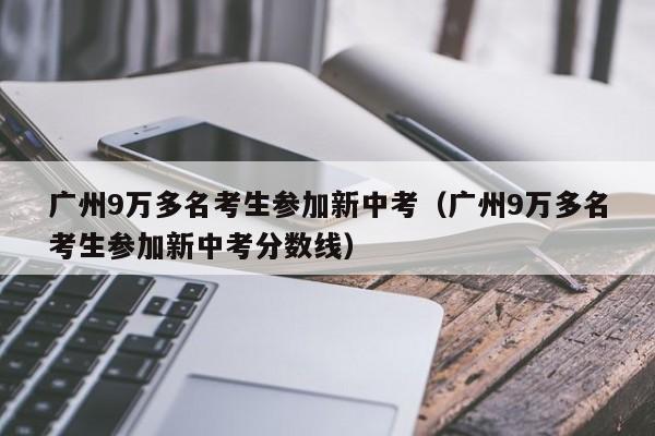 广州9万多名考生参加新中考（广州9万多名考生参加新中考分数线）