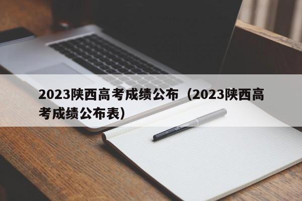 2023陕西高考成绩公布（2023陕西高考成绩公布表）