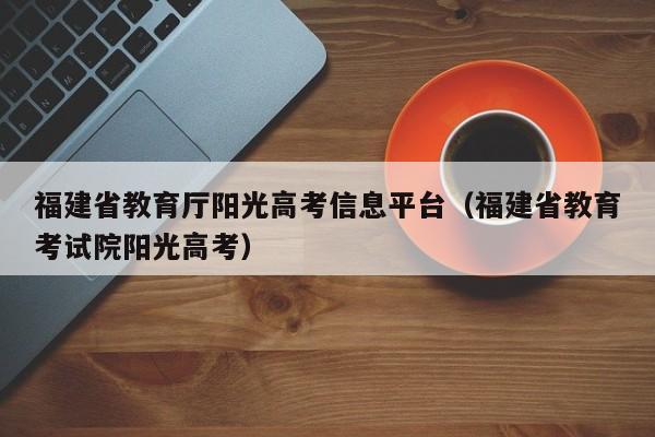 福建省教育厅阳光高考信息平台（福建省教育考试院阳光高考）