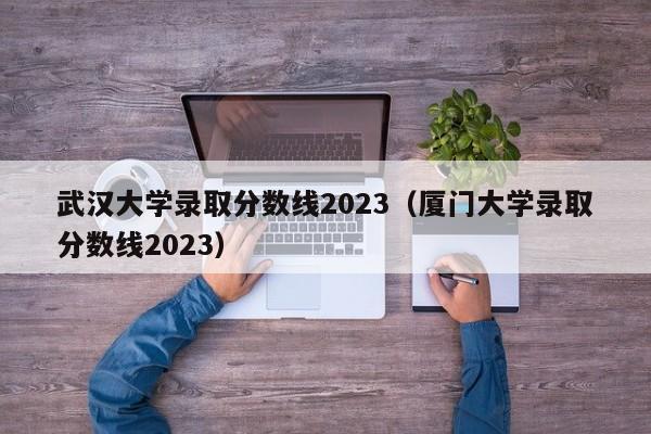 武汉大学录取分数线2023（厦门大学录取分数线2023）