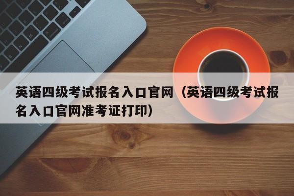 英语四级考试报名入口官网（英语四级考试报名入口官网准考证打印）