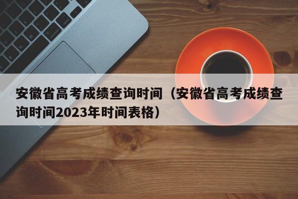 安徽省高考成绩查询时间（安徽省高考成绩查询时间2023年时间表格）