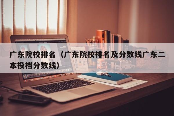 广东院校排名（广东院校排名及分数线广东二本投档分数线）