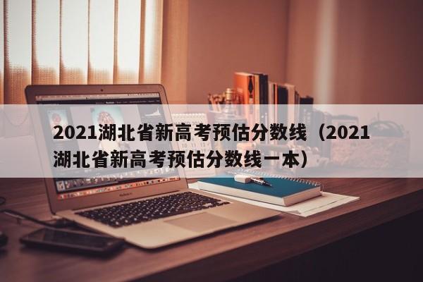 2021湖北省新高考预估分数线（2021湖北省新高考预估分数线一本）