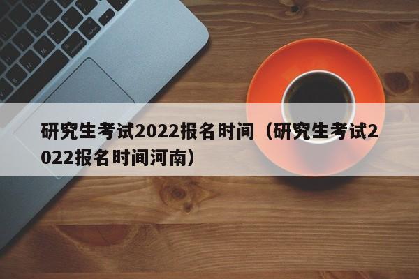 研究生考试2022报名时间（研究生考试2022报名时间河南）