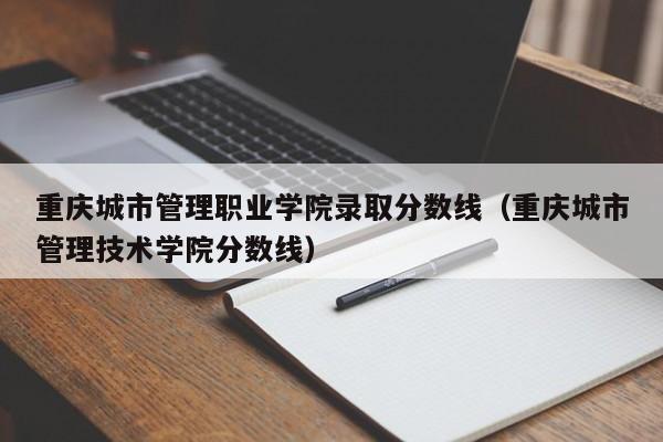 重庆城市管理职业学院录取分数线（重庆城市管理技术学院分数线）