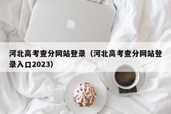 河北高考查分网站登录（河北高考查分网站登录入口2023）