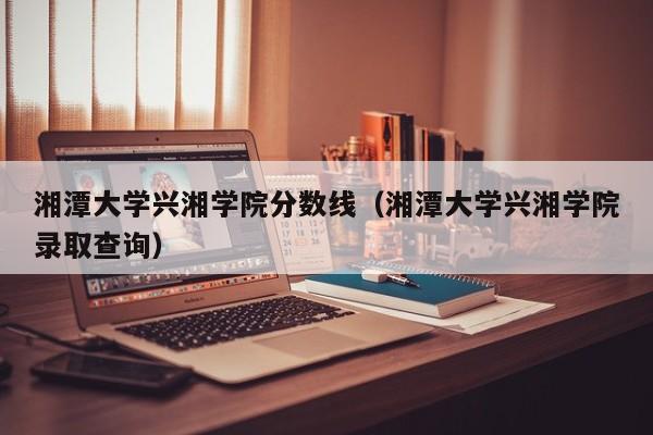 湘潭大学兴湘学院分数线（湘潭大学兴湘学院录取查询）