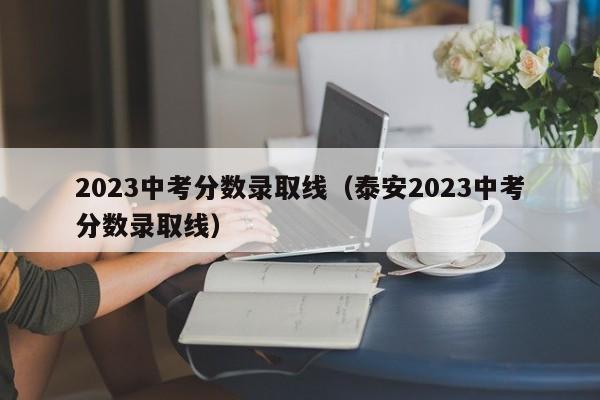 2023中考分数录取线（泰安2023中考分数录取线）